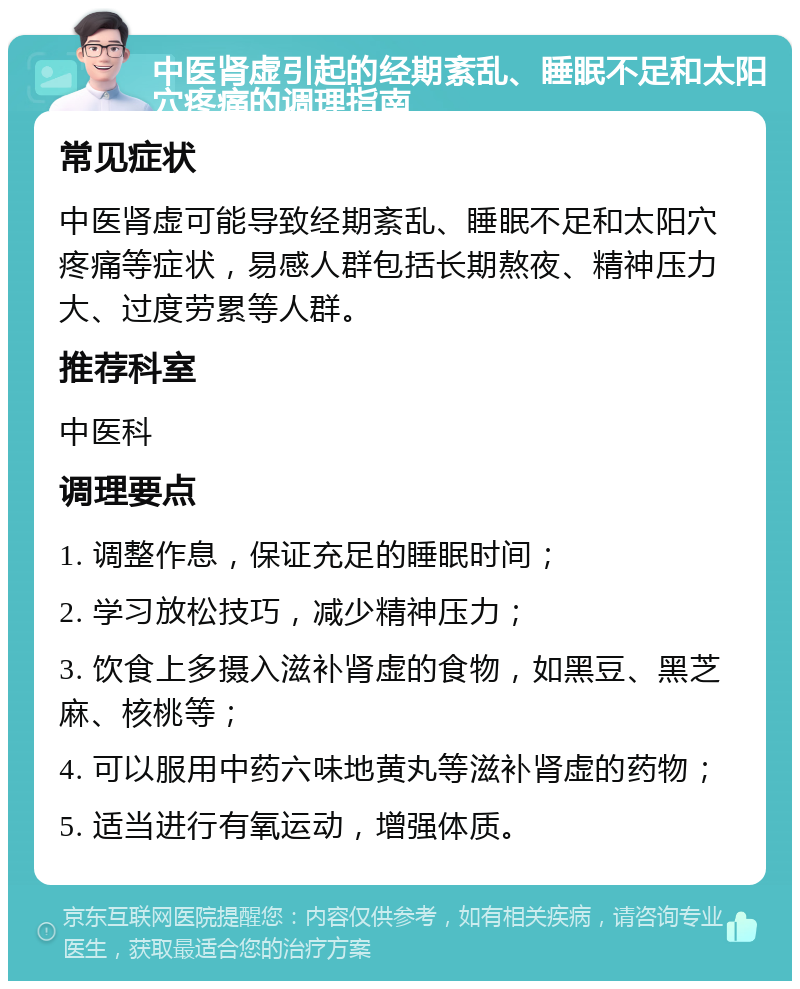 中医肾虚引起的经期紊乱、睡眠不足和太阳穴疼痛的调理指南 常见症状 中医肾虚可能导致经期紊乱、睡眠不足和太阳穴疼痛等症状，易感人群包括长期熬夜、精神压力大、过度劳累等人群。 推荐科室 中医科 调理要点 1. 调整作息，保证充足的睡眠时间； 2. 学习放松技巧，减少精神压力； 3. 饮食上多摄入滋补肾虚的食物，如黑豆、黑芝麻、核桃等； 4. 可以服用中药六味地黄丸等滋补肾虚的药物； 5. 适当进行有氧运动，增强体质。