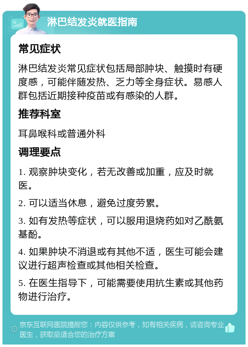 淋巴结发炎就医指南 常见症状 淋巴结发炎常见症状包括局部肿块、触摸时有硬度感，可能伴随发热、乏力等全身症状。易感人群包括近期接种疫苗或有感染的人群。 推荐科室 耳鼻喉科或普通外科 调理要点 1. 观察肿块变化，若无改善或加重，应及时就医。 2. 可以适当休息，避免过度劳累。 3. 如有发热等症状，可以服用退烧药如对乙酰氨基酚。 4. 如果肿块不消退或有其他不适，医生可能会建议进行超声检查或其他相关检查。 5. 在医生指导下，可能需要使用抗生素或其他药物进行治疗。