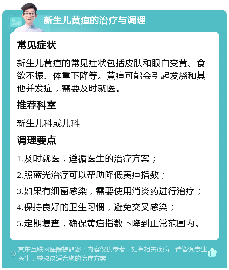 新生儿黄疸的治疗与调理 常见症状 新生儿黄疸的常见症状包括皮肤和眼白变黄、食欲不振、体重下降等。黄疸可能会引起发烧和其他并发症，需要及时就医。 推荐科室 新生儿科或儿科 调理要点 1.及时就医，遵循医生的治疗方案； 2.照蓝光治疗可以帮助降低黄疸指数； 3.如果有细菌感染，需要使用消炎药进行治疗； 4.保持良好的卫生习惯，避免交叉感染； 5.定期复查，确保黄疸指数下降到正常范围内。