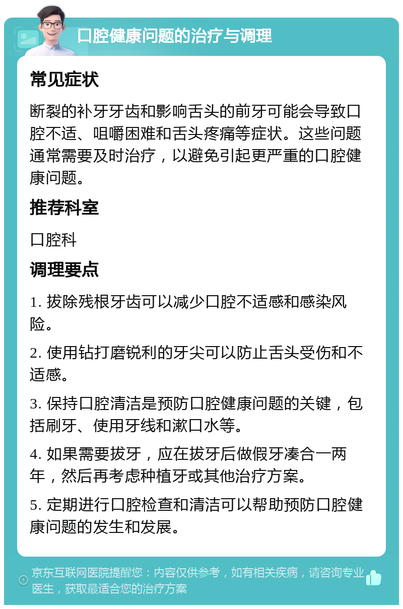 口腔健康问题的治疗与调理 常见症状 断裂的补牙牙齿和影响舌头的前牙可能会导致口腔不适、咀嚼困难和舌头疼痛等症状。这些问题通常需要及时治疗，以避免引起更严重的口腔健康问题。 推荐科室 口腔科 调理要点 1. 拔除残根牙齿可以减少口腔不适感和感染风险。 2. 使用钻打磨锐利的牙尖可以防止舌头受伤和不适感。 3. 保持口腔清洁是预防口腔健康问题的关键，包括刷牙、使用牙线和漱口水等。 4. 如果需要拔牙，应在拔牙后做假牙凑合一两年，然后再考虑种植牙或其他治疗方案。 5. 定期进行口腔检查和清洁可以帮助预防口腔健康问题的发生和发展。