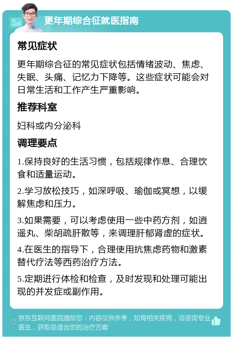 更年期综合征就医指南 常见症状 更年期综合征的常见症状包括情绪波动、焦虑、失眠、头痛、记忆力下降等。这些症状可能会对日常生活和工作产生严重影响。 推荐科室 妇科或内分泌科 调理要点 1.保持良好的生活习惯，包括规律作息、合理饮食和适量运动。 2.学习放松技巧，如深呼吸、瑜伽或冥想，以缓解焦虑和压力。 3.如果需要，可以考虑使用一些中药方剂，如逍遥丸、柴胡疏肝散等，来调理肝郁肾虚的症状。 4.在医生的指导下，合理使用抗焦虑药物和激素替代疗法等西药治疗方法。 5.定期进行体检和检查，及时发现和处理可能出现的并发症或副作用。