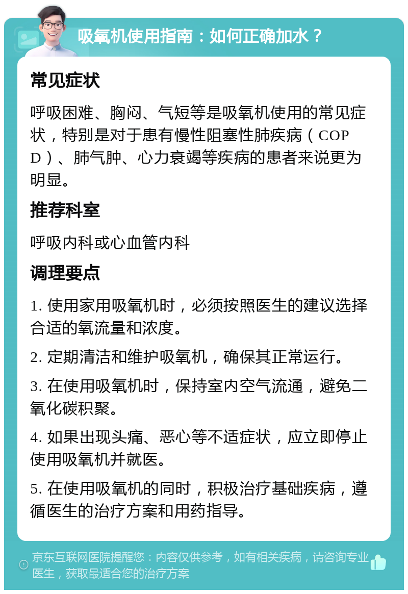 吸氧机使用指南：如何正确加水？ 常见症状 呼吸困难、胸闷、气短等是吸氧机使用的常见症状，特别是对于患有慢性阻塞性肺疾病（COPD）、肺气肿、心力衰竭等疾病的患者来说更为明显。 推荐科室 呼吸内科或心血管内科 调理要点 1. 使用家用吸氧机时，必须按照医生的建议选择合适的氧流量和浓度。 2. 定期清洁和维护吸氧机，确保其正常运行。 3. 在使用吸氧机时，保持室内空气流通，避免二氧化碳积聚。 4. 如果出现头痛、恶心等不适症状，应立即停止使用吸氧机并就医。 5. 在使用吸氧机的同时，积极治疗基础疾病，遵循医生的治疗方案和用药指导。