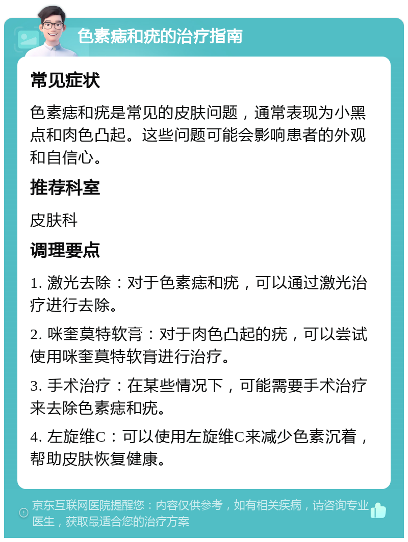 色素痣和疣的治疗指南 常见症状 色素痣和疣是常见的皮肤问题，通常表现为小黑点和肉色凸起。这些问题可能会影响患者的外观和自信心。 推荐科室 皮肤科 调理要点 1. 激光去除：对于色素痣和疣，可以通过激光治疗进行去除。 2. 咪奎莫特软膏：对于肉色凸起的疣，可以尝试使用咪奎莫特软膏进行治疗。 3. 手术治疗：在某些情况下，可能需要手术治疗来去除色素痣和疣。 4. 左旋维C：可以使用左旋维C来减少色素沉着，帮助皮肤恢复健康。