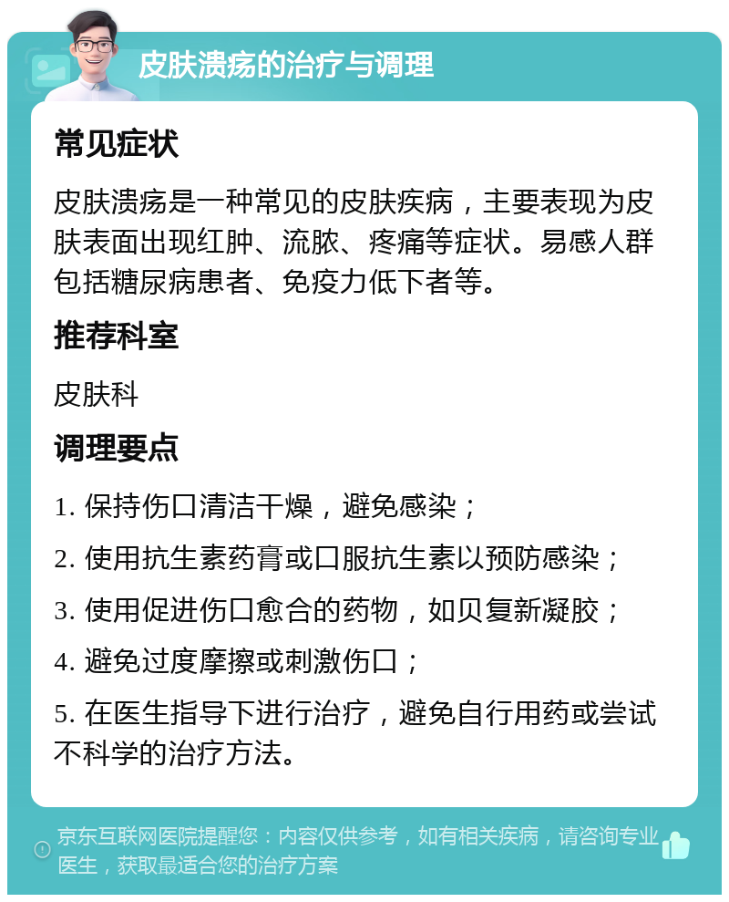 皮肤溃疡的治疗与调理 常见症状 皮肤溃疡是一种常见的皮肤疾病，主要表现为皮肤表面出现红肿、流脓、疼痛等症状。易感人群包括糖尿病患者、免疫力低下者等。 推荐科室 皮肤科 调理要点 1. 保持伤口清洁干燥，避免感染； 2. 使用抗生素药膏或口服抗生素以预防感染； 3. 使用促进伤口愈合的药物，如贝复新凝胶； 4. 避免过度摩擦或刺激伤口； 5. 在医生指导下进行治疗，避免自行用药或尝试不科学的治疗方法。