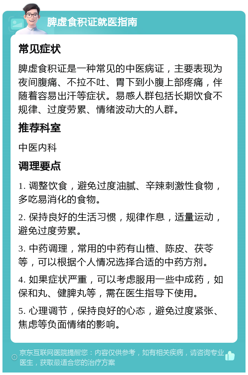 脾虚食积证就医指南 常见症状 脾虚食积证是一种常见的中医病证，主要表现为夜间腹痛、不拉不吐、胃下到小腹上部疼痛，伴随着容易出汗等症状。易感人群包括长期饮食不规律、过度劳累、情绪波动大的人群。 推荐科室 中医内科 调理要点 1. 调整饮食，避免过度油腻、辛辣刺激性食物，多吃易消化的食物。 2. 保持良好的生活习惯，规律作息，适量运动，避免过度劳累。 3. 中药调理，常用的中药有山楂、陈皮、茯苓等，可以根据个人情况选择合适的中药方剂。 4. 如果症状严重，可以考虑服用一些中成药，如保和丸、健脾丸等，需在医生指导下使用。 5. 心理调节，保持良好的心态，避免过度紧张、焦虑等负面情绪的影响。