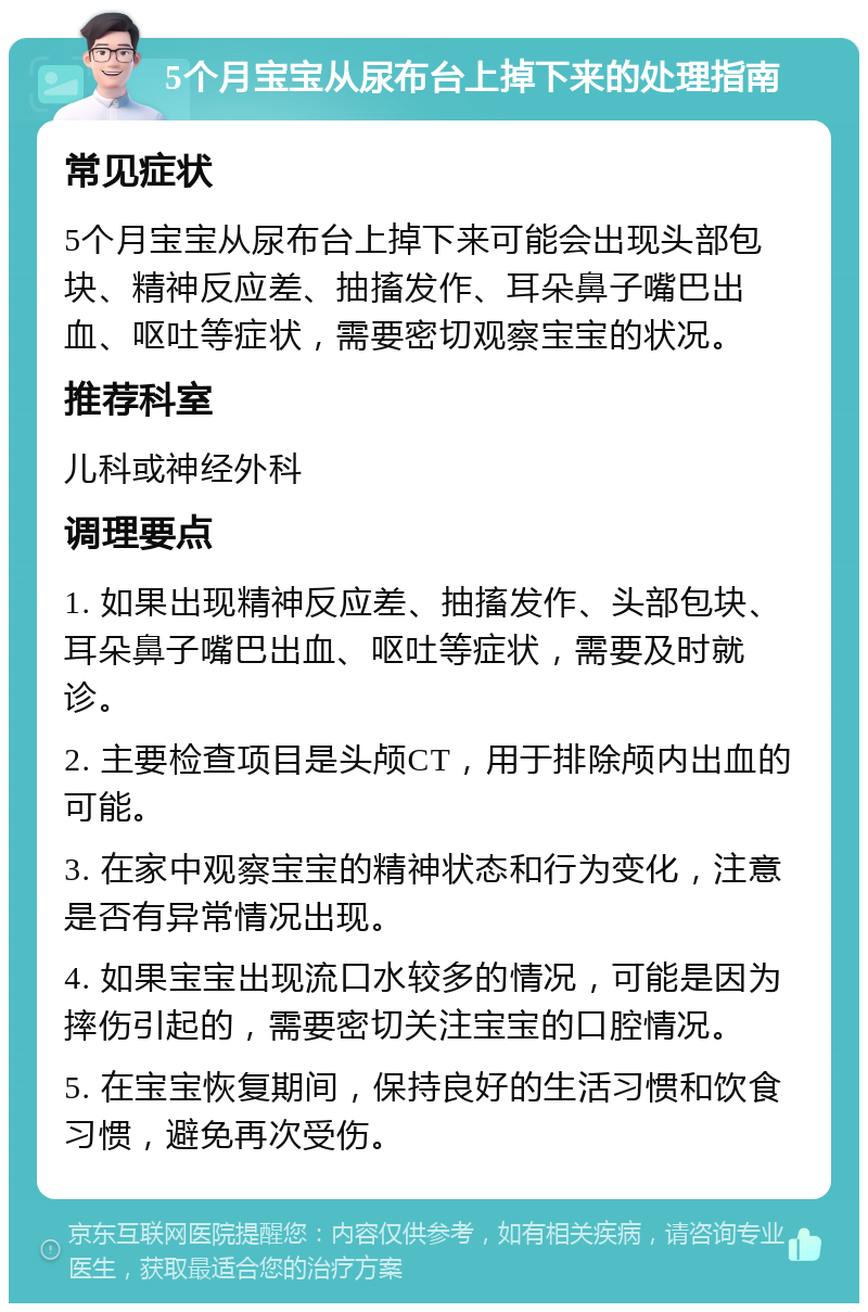 5个月宝宝从尿布台上掉下来的处理指南 常见症状 5个月宝宝从尿布台上掉下来可能会出现头部包块、精神反应差、抽搐发作、耳朵鼻子嘴巴出血、呕吐等症状，需要密切观察宝宝的状况。 推荐科室 儿科或神经外科 调理要点 1. 如果出现精神反应差、抽搐发作、头部包块、耳朵鼻子嘴巴出血、呕吐等症状，需要及时就诊。 2. 主要检查项目是头颅CT，用于排除颅内出血的可能。 3. 在家中观察宝宝的精神状态和行为变化，注意是否有异常情况出现。 4. 如果宝宝出现流口水较多的情况，可能是因为摔伤引起的，需要密切关注宝宝的口腔情况。 5. 在宝宝恢复期间，保持良好的生活习惯和饮食习惯，避免再次受伤。