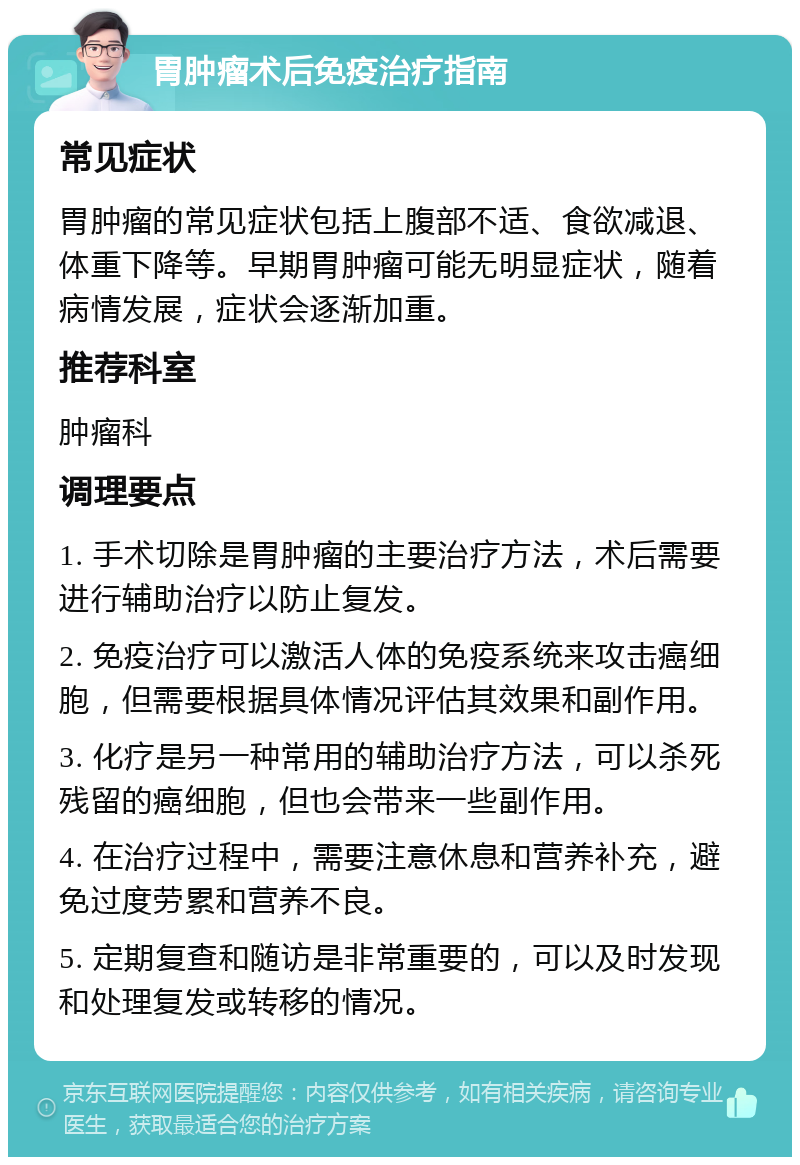 胃肿瘤术后免疫治疗指南 常见症状 胃肿瘤的常见症状包括上腹部不适、食欲减退、体重下降等。早期胃肿瘤可能无明显症状，随着病情发展，症状会逐渐加重。 推荐科室 肿瘤科 调理要点 1. 手术切除是胃肿瘤的主要治疗方法，术后需要进行辅助治疗以防止复发。 2. 免疫治疗可以激活人体的免疫系统来攻击癌细胞，但需要根据具体情况评估其效果和副作用。 3. 化疗是另一种常用的辅助治疗方法，可以杀死残留的癌细胞，但也会带来一些副作用。 4. 在治疗过程中，需要注意休息和营养补充，避免过度劳累和营养不良。 5. 定期复查和随访是非常重要的，可以及时发现和处理复发或转移的情况。