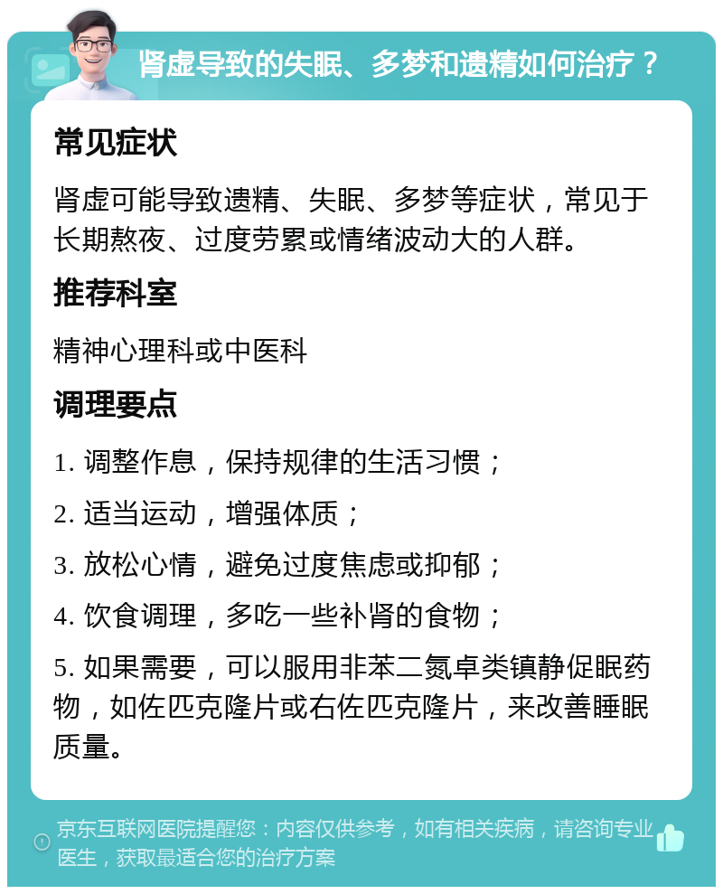 肾虚导致的失眠、多梦和遗精如何治疗？ 常见症状 肾虚可能导致遗精、失眠、多梦等症状，常见于长期熬夜、过度劳累或情绪波动大的人群。 推荐科室 精神心理科或中医科 调理要点 1. 调整作息，保持规律的生活习惯； 2. 适当运动，增强体质； 3. 放松心情，避免过度焦虑或抑郁； 4. 饮食调理，多吃一些补肾的食物； 5. 如果需要，可以服用非苯二氮卓类镇静促眠药物，如佐匹克隆片或右佐匹克隆片，来改善睡眠质量。