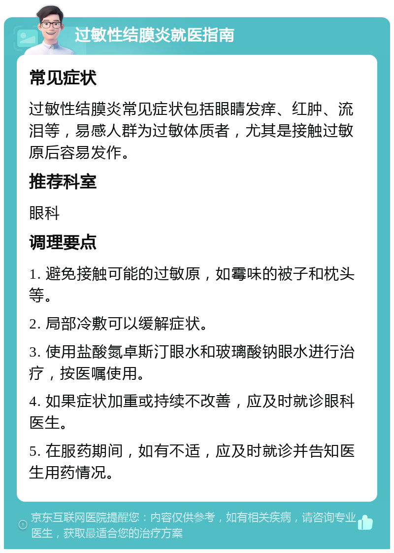 过敏性结膜炎就医指南 常见症状 过敏性结膜炎常见症状包括眼睛发痒、红肿、流泪等，易感人群为过敏体质者，尤其是接触过敏原后容易发作。 推荐科室 眼科 调理要点 1. 避免接触可能的过敏原，如霉味的被子和枕头等。 2. 局部冷敷可以缓解症状。 3. 使用盐酸氮卓斯汀眼水和玻璃酸钠眼水进行治疗，按医嘱使用。 4. 如果症状加重或持续不改善，应及时就诊眼科医生。 5. 在服药期间，如有不适，应及时就诊并告知医生用药情况。