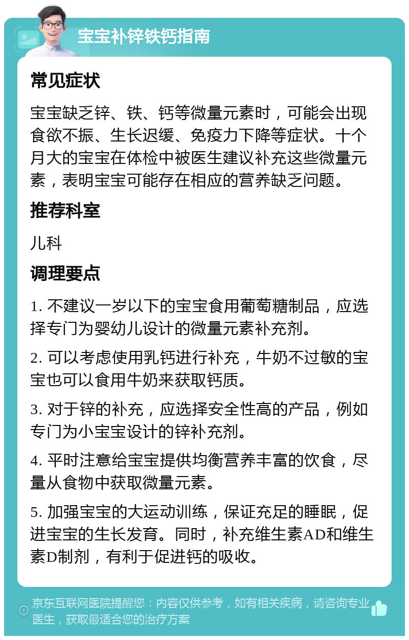 宝宝补锌铁钙指南 常见症状 宝宝缺乏锌、铁、钙等微量元素时，可能会出现食欲不振、生长迟缓、免疫力下降等症状。十个月大的宝宝在体检中被医生建议补充这些微量元素，表明宝宝可能存在相应的营养缺乏问题。 推荐科室 儿科 调理要点 1. 不建议一岁以下的宝宝食用葡萄糖制品，应选择专门为婴幼儿设计的微量元素补充剂。 2. 可以考虑使用乳钙进行补充，牛奶不过敏的宝宝也可以食用牛奶来获取钙质。 3. 对于锌的补充，应选择安全性高的产品，例如专门为小宝宝设计的锌补充剂。 4. 平时注意给宝宝提供均衡营养丰富的饮食，尽量从食物中获取微量元素。 5. 加强宝宝的大运动训练，保证充足的睡眠，促进宝宝的生长发育。同时，补充维生素AD和维生素D制剂，有利于促进钙的吸收。