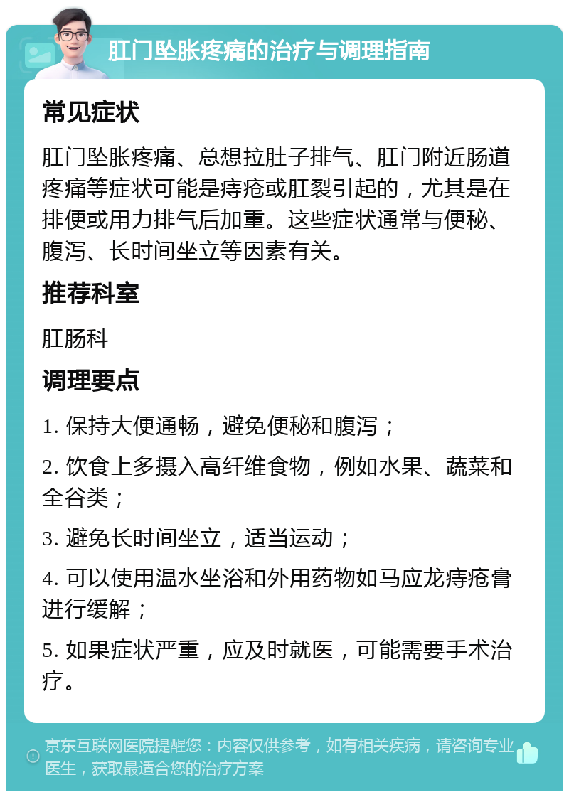 肛门坠胀疼痛的治疗与调理指南 常见症状 肛门坠胀疼痛、总想拉肚子排气、肛门附近肠道疼痛等症状可能是痔疮或肛裂引起的，尤其是在排便或用力排气后加重。这些症状通常与便秘、腹泻、长时间坐立等因素有关。 推荐科室 肛肠科 调理要点 1. 保持大便通畅，避免便秘和腹泻； 2. 饮食上多摄入高纤维食物，例如水果、蔬菜和全谷类； 3. 避免长时间坐立，适当运动； 4. 可以使用温水坐浴和外用药物如马应龙痔疮膏进行缓解； 5. 如果症状严重，应及时就医，可能需要手术治疗。