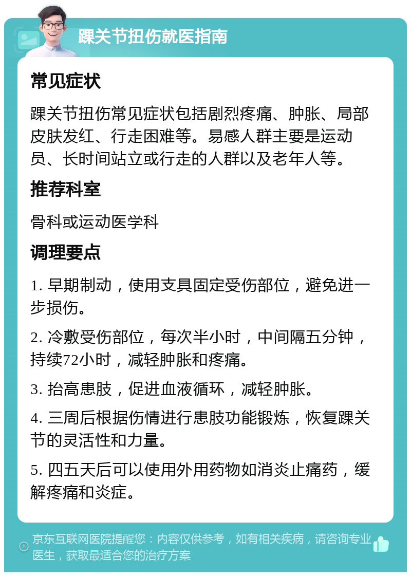 踝关节扭伤就医指南 常见症状 踝关节扭伤常见症状包括剧烈疼痛、肿胀、局部皮肤发红、行走困难等。易感人群主要是运动员、长时间站立或行走的人群以及老年人等。 推荐科室 骨科或运动医学科 调理要点 1. 早期制动，使用支具固定受伤部位，避免进一步损伤。 2. 冷敷受伤部位，每次半小时，中间隔五分钟，持续72小时，减轻肿胀和疼痛。 3. 抬高患肢，促进血液循环，减轻肿胀。 4. 三周后根据伤情进行患肢功能锻炼，恢复踝关节的灵活性和力量。 5. 四五天后可以使用外用药物如消炎止痛药，缓解疼痛和炎症。