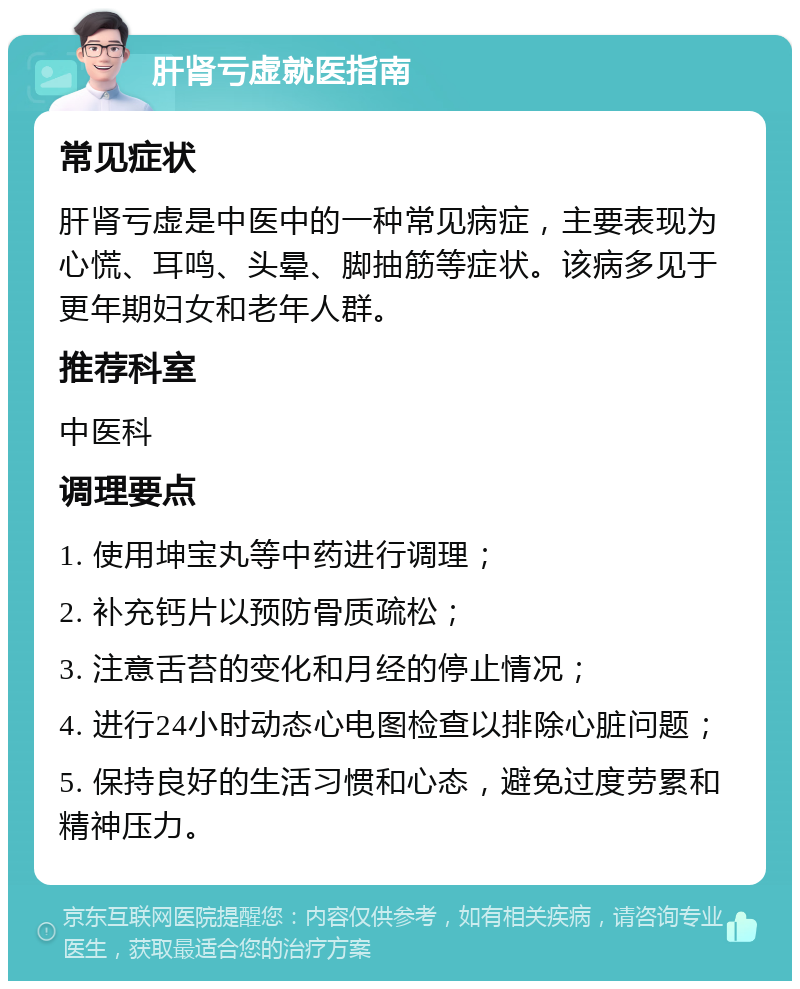 肝肾亏虚就医指南 常见症状 肝肾亏虚是中医中的一种常见病症，主要表现为心慌、耳鸣、头晕、脚抽筋等症状。该病多见于更年期妇女和老年人群。 推荐科室 中医科 调理要点 1. 使用坤宝丸等中药进行调理； 2. 补充钙片以预防骨质疏松； 3. 注意舌苔的变化和月经的停止情况； 4. 进行24小时动态心电图检查以排除心脏问题； 5. 保持良好的生活习惯和心态，避免过度劳累和精神压力。