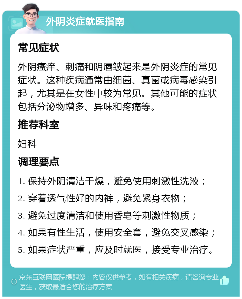 外阴炎症就医指南 常见症状 外阴瘙痒、刺痛和阴唇皱起来是外阴炎症的常见症状。这种疾病通常由细菌、真菌或病毒感染引起，尤其是在女性中较为常见。其他可能的症状包括分泌物增多、异味和疼痛等。 推荐科室 妇科 调理要点 1. 保持外阴清洁干燥，避免使用刺激性洗液； 2. 穿着透气性好的内裤，避免紧身衣物； 3. 避免过度清洁和使用香皂等刺激性物质； 4. 如果有性生活，使用安全套，避免交叉感染； 5. 如果症状严重，应及时就医，接受专业治疗。