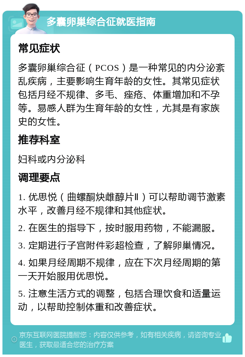 多囊卵巢综合征就医指南 常见症状 多囊卵巢综合征（PCOS）是一种常见的内分泌紊乱疾病，主要影响生育年龄的女性。其常见症状包括月经不规律、多毛、痤疮、体重增加和不孕等。易感人群为生育年龄的女性，尤其是有家族史的女性。 推荐科室 妇科或内分泌科 调理要点 1. 优思悦（曲螺酮炔雌醇片Ⅱ）可以帮助调节激素水平，改善月经不规律和其他症状。 2. 在医生的指导下，按时服用药物，不能漏服。 3. 定期进行子宫附件彩超检查，了解卵巢情况。 4. 如果月经周期不规律，应在下次月经周期的第一天开始服用优思悦。 5. 注意生活方式的调整，包括合理饮食和适量运动，以帮助控制体重和改善症状。