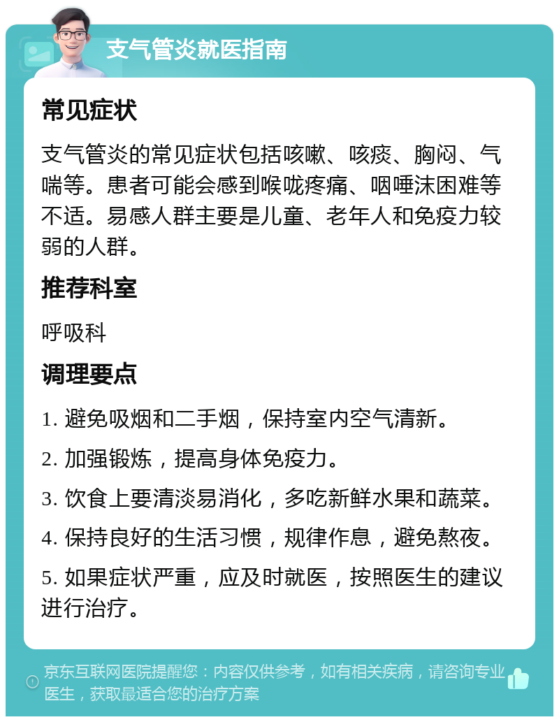 支气管炎就医指南 常见症状 支气管炎的常见症状包括咳嗽、咳痰、胸闷、气喘等。患者可能会感到喉咙疼痛、咽唾沫困难等不适。易感人群主要是儿童、老年人和免疫力较弱的人群。 推荐科室 呼吸科 调理要点 1. 避免吸烟和二手烟，保持室内空气清新。 2. 加强锻炼，提高身体免疫力。 3. 饮食上要清淡易消化，多吃新鲜水果和蔬菜。 4. 保持良好的生活习惯，规律作息，避免熬夜。 5. 如果症状严重，应及时就医，按照医生的建议进行治疗。