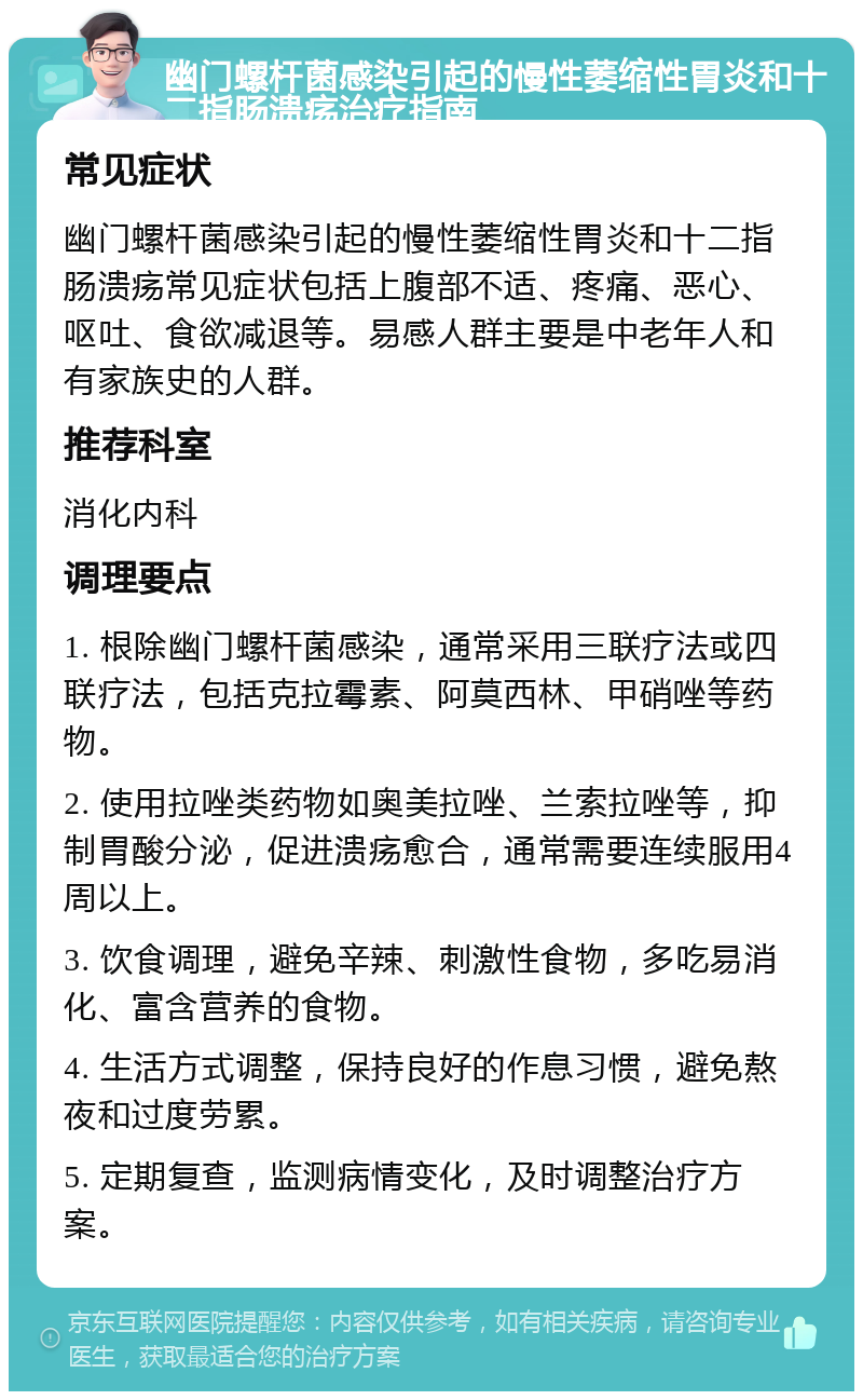 幽门螺杆菌感染引起的慢性萎缩性胃炎和十二指肠溃疡治疗指南 常见症状 幽门螺杆菌感染引起的慢性萎缩性胃炎和十二指肠溃疡常见症状包括上腹部不适、疼痛、恶心、呕吐、食欲减退等。易感人群主要是中老年人和有家族史的人群。 推荐科室 消化内科 调理要点 1. 根除幽门螺杆菌感染，通常采用三联疗法或四联疗法，包括克拉霉素、阿莫西林、甲硝唑等药物。 2. 使用拉唑类药物如奥美拉唑、兰索拉唑等，抑制胃酸分泌，促进溃疡愈合，通常需要连续服用4周以上。 3. 饮食调理，避免辛辣、刺激性食物，多吃易消化、富含营养的食物。 4. 生活方式调整，保持良好的作息习惯，避免熬夜和过度劳累。 5. 定期复查，监测病情变化，及时调整治疗方案。