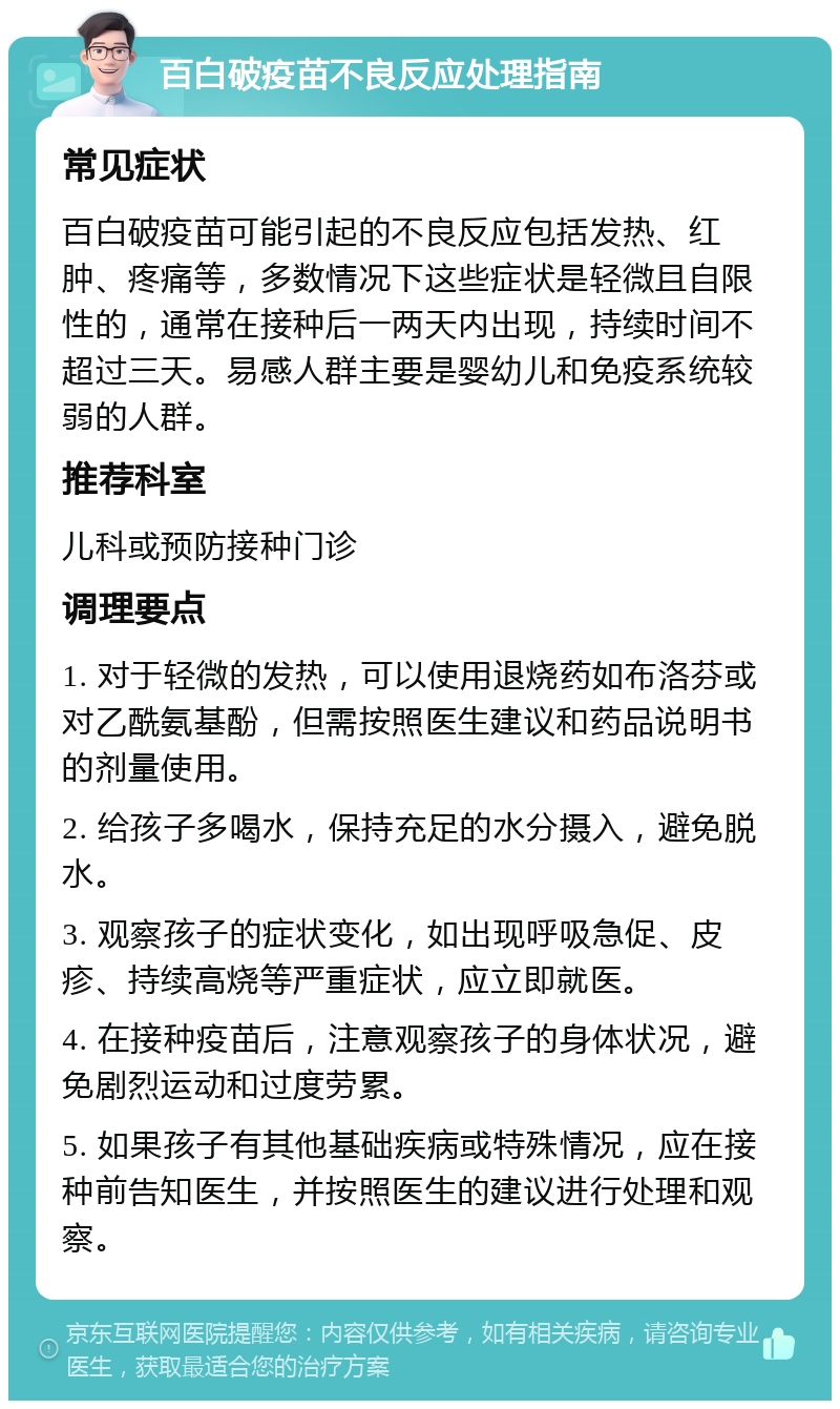 百白破疫苗不良反应处理指南 常见症状 百白破疫苗可能引起的不良反应包括发热、红肿、疼痛等，多数情况下这些症状是轻微且自限性的，通常在接种后一两天内出现，持续时间不超过三天。易感人群主要是婴幼儿和免疫系统较弱的人群。 推荐科室 儿科或预防接种门诊 调理要点 1. 对于轻微的发热，可以使用退烧药如布洛芬或对乙酰氨基酚，但需按照医生建议和药品说明书的剂量使用。 2. 给孩子多喝水，保持充足的水分摄入，避免脱水。 3. 观察孩子的症状变化，如出现呼吸急促、皮疹、持续高烧等严重症状，应立即就医。 4. 在接种疫苗后，注意观察孩子的身体状况，避免剧烈运动和过度劳累。 5. 如果孩子有其他基础疾病或特殊情况，应在接种前告知医生，并按照医生的建议进行处理和观察。