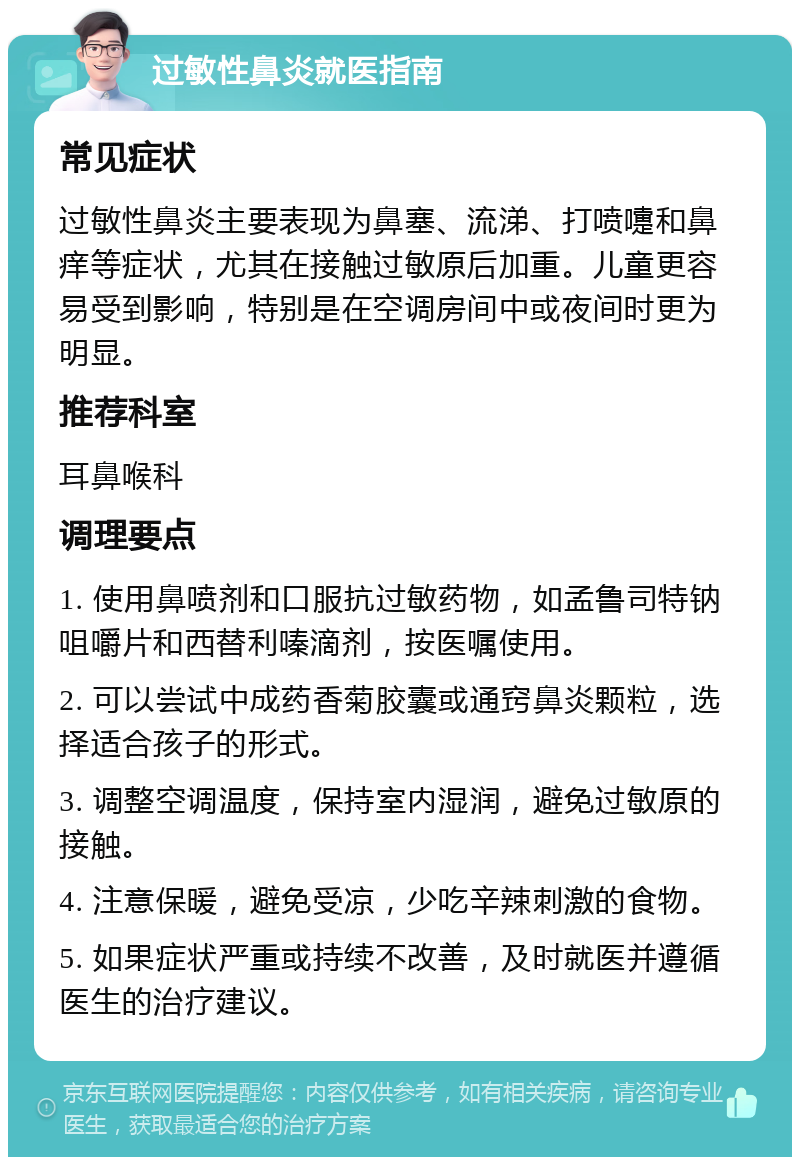 过敏性鼻炎就医指南 常见症状 过敏性鼻炎主要表现为鼻塞、流涕、打喷嚏和鼻痒等症状，尤其在接触过敏原后加重。儿童更容易受到影响，特别是在空调房间中或夜间时更为明显。 推荐科室 耳鼻喉科 调理要点 1. 使用鼻喷剂和口服抗过敏药物，如孟鲁司特钠咀嚼片和西替利嗪滴剂，按医嘱使用。 2. 可以尝试中成药香菊胶囊或通窍鼻炎颗粒，选择适合孩子的形式。 3. 调整空调温度，保持室内湿润，避免过敏原的接触。 4. 注意保暖，避免受凉，少吃辛辣刺激的食物。 5. 如果症状严重或持续不改善，及时就医并遵循医生的治疗建议。