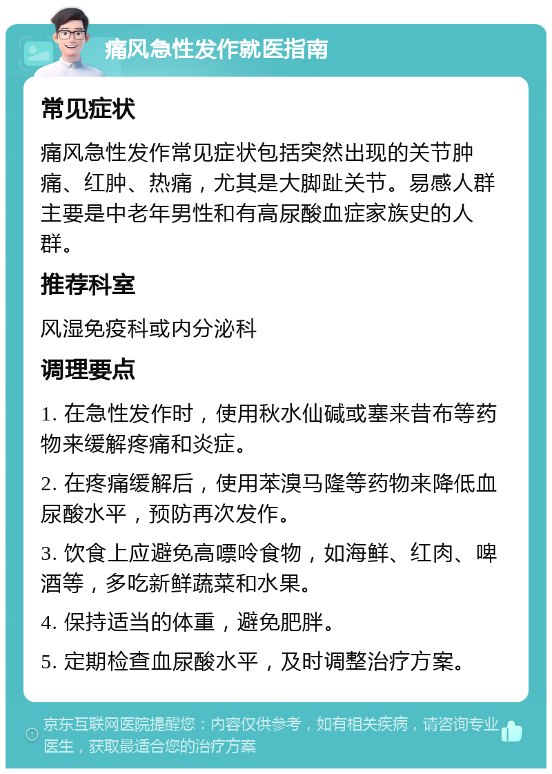 痛风急性发作就医指南 常见症状 痛风急性发作常见症状包括突然出现的关节肿痛、红肿、热痛，尤其是大脚趾关节。易感人群主要是中老年男性和有高尿酸血症家族史的人群。 推荐科室 风湿免疫科或内分泌科 调理要点 1. 在急性发作时，使用秋水仙碱或塞来昔布等药物来缓解疼痛和炎症。 2. 在疼痛缓解后，使用苯溴马隆等药物来降低血尿酸水平，预防再次发作。 3. 饮食上应避免高嘌呤食物，如海鲜、红肉、啤酒等，多吃新鲜蔬菜和水果。 4. 保持适当的体重，避免肥胖。 5. 定期检查血尿酸水平，及时调整治疗方案。