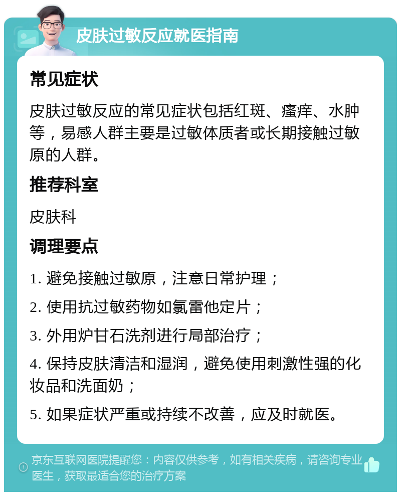 皮肤过敏反应就医指南 常见症状 皮肤过敏反应的常见症状包括红斑、瘙痒、水肿等，易感人群主要是过敏体质者或长期接触过敏原的人群。 推荐科室 皮肤科 调理要点 1. 避免接触过敏原，注意日常护理； 2. 使用抗过敏药物如氯雷他定片； 3. 外用炉甘石洗剂进行局部治疗； 4. 保持皮肤清洁和湿润，避免使用刺激性强的化妆品和洗面奶； 5. 如果症状严重或持续不改善，应及时就医。