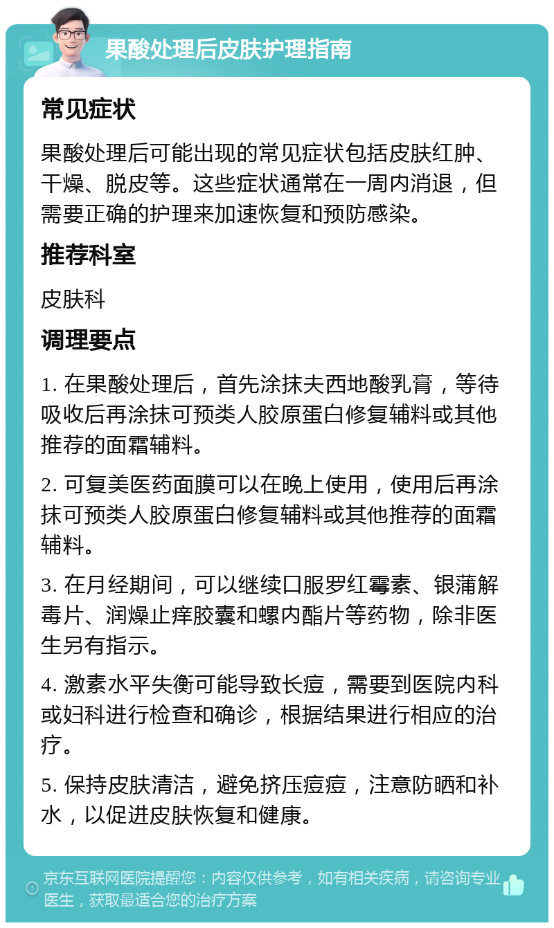 果酸处理后皮肤护理指南 常见症状 果酸处理后可能出现的常见症状包括皮肤红肿、干燥、脱皮等。这些症状通常在一周内消退，但需要正确的护理来加速恢复和预防感染。 推荐科室 皮肤科 调理要点 1. 在果酸处理后，首先涂抹夫西地酸乳膏，等待吸收后再涂抹可预类人胶原蛋白修复辅料或其他推荐的面霜辅料。 2. 可复美医药面膜可以在晚上使用，使用后再涂抹可预类人胶原蛋白修复辅料或其他推荐的面霜辅料。 3. 在月经期间，可以继续口服罗红霉素、银蒲解毒片、润燥止痒胶囊和螺内酯片等药物，除非医生另有指示。 4. 激素水平失衡可能导致长痘，需要到医院内科或妇科进行检查和确诊，根据结果进行相应的治疗。 5. 保持皮肤清洁，避免挤压痘痘，注意防晒和补水，以促进皮肤恢复和健康。