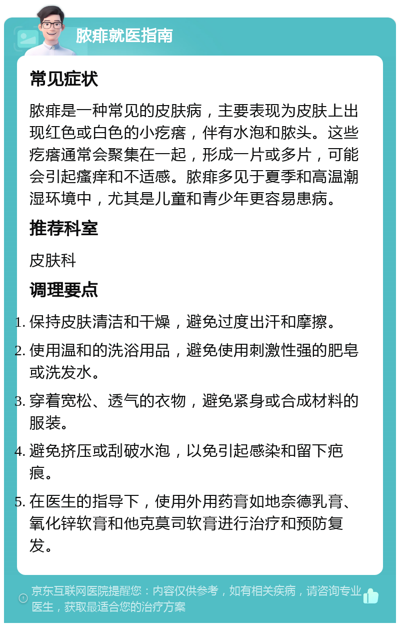 脓痱就医指南 常见症状 脓痱是一种常见的皮肤病，主要表现为皮肤上出现红色或白色的小疙瘩，伴有水泡和脓头。这些疙瘩通常会聚集在一起，形成一片或多片，可能会引起瘙痒和不适感。脓痱多见于夏季和高温潮湿环境中，尤其是儿童和青少年更容易患病。 推荐科室 皮肤科 调理要点 保持皮肤清洁和干燥，避免过度出汗和摩擦。 使用温和的洗浴用品，避免使用刺激性强的肥皂或洗发水。 穿着宽松、透气的衣物，避免紧身或合成材料的服装。 避免挤压或刮破水泡，以免引起感染和留下疤痕。 在医生的指导下，使用外用药膏如地奈德乳膏、氧化锌软膏和他克莫司软膏进行治疗和预防复发。