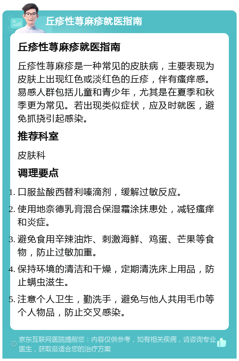 丘疹性荨麻疹就医指南 丘疹性荨麻疹就医指南 丘疹性荨麻疹是一种常见的皮肤病，主要表现为皮肤上出现红色或淡红色的丘疹，伴有瘙痒感。易感人群包括儿童和青少年，尤其是在夏季和秋季更为常见。若出现类似症状，应及时就医，避免抓挠引起感染。 推荐科室 皮肤科 调理要点 口服盐酸西替利嗪滴剂，缓解过敏反应。 使用地奈德乳膏混合保湿霜涂抹患处，减轻瘙痒和炎症。 避免食用辛辣油炸、刺激海鲜、鸡蛋、芒果等食物，防止过敏加重。 保持环境的清洁和干燥，定期清洗床上用品，防止螨虫滋生。 注意个人卫生，勤洗手，避免与他人共用毛巾等个人物品，防止交叉感染。