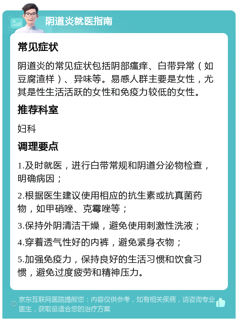 阴道炎就医指南 常见症状 阴道炎的常见症状包括阴部瘙痒、白带异常（如豆腐渣样）、异味等。易感人群主要是女性，尤其是性生活活跃的女性和免疫力较低的女性。 推荐科室 妇科 调理要点 1.及时就医，进行白带常规和阴道分泌物检查，明确病因； 2.根据医生建议使用相应的抗生素或抗真菌药物，如甲硝唑、克霉唑等； 3.保持外阴清洁干燥，避免使用刺激性洗液； 4.穿着透气性好的内裤，避免紧身衣物； 5.加强免疫力，保持良好的生活习惯和饮食习惯，避免过度疲劳和精神压力。