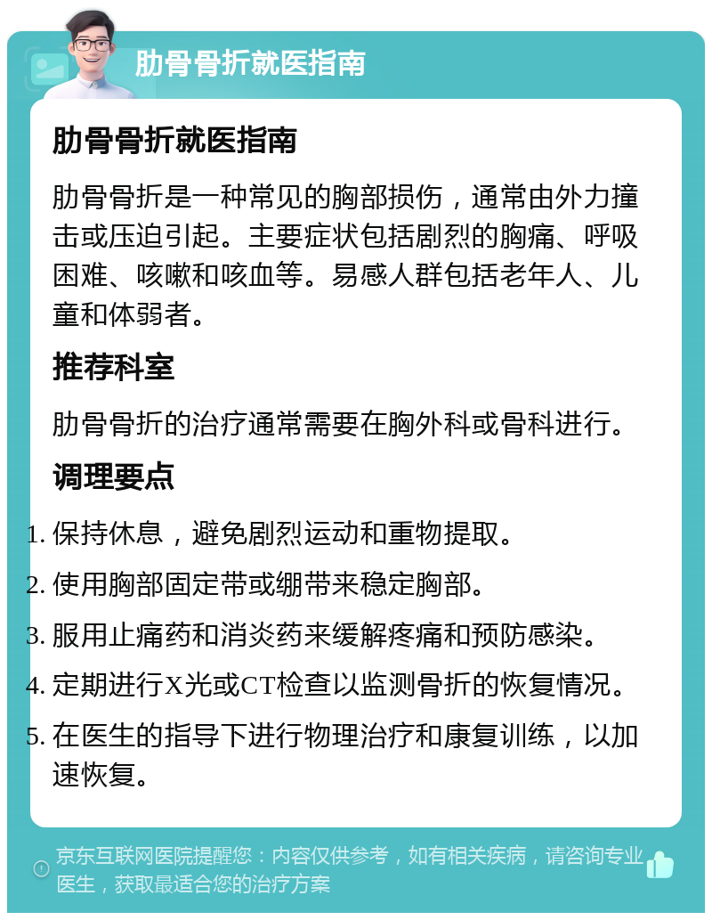 肋骨骨折就医指南 肋骨骨折就医指南 肋骨骨折是一种常见的胸部损伤，通常由外力撞击或压迫引起。主要症状包括剧烈的胸痛、呼吸困难、咳嗽和咳血等。易感人群包括老年人、儿童和体弱者。 推荐科室 肋骨骨折的治疗通常需要在胸外科或骨科进行。 调理要点 保持休息，避免剧烈运动和重物提取。 使用胸部固定带或绷带来稳定胸部。 服用止痛药和消炎药来缓解疼痛和预防感染。 定期进行X光或CT检查以监测骨折的恢复情况。 在医生的指导下进行物理治疗和康复训练，以加速恢复。