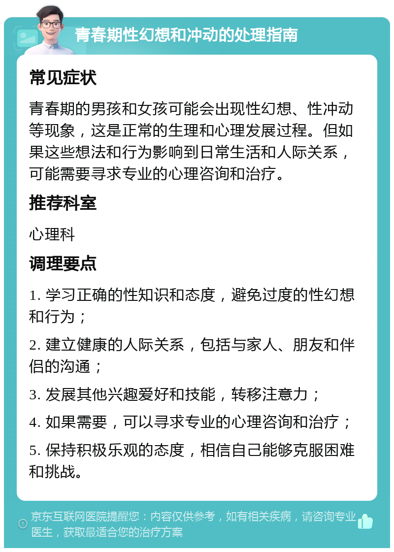 青春期性幻想和冲动的处理指南 常见症状 青春期的男孩和女孩可能会出现性幻想、性冲动等现象，这是正常的生理和心理发展过程。但如果这些想法和行为影响到日常生活和人际关系，可能需要寻求专业的心理咨询和治疗。 推荐科室 心理科 调理要点 1. 学习正确的性知识和态度，避免过度的性幻想和行为； 2. 建立健康的人际关系，包括与家人、朋友和伴侣的沟通； 3. 发展其他兴趣爱好和技能，转移注意力； 4. 如果需要，可以寻求专业的心理咨询和治疗； 5. 保持积极乐观的态度，相信自己能够克服困难和挑战。