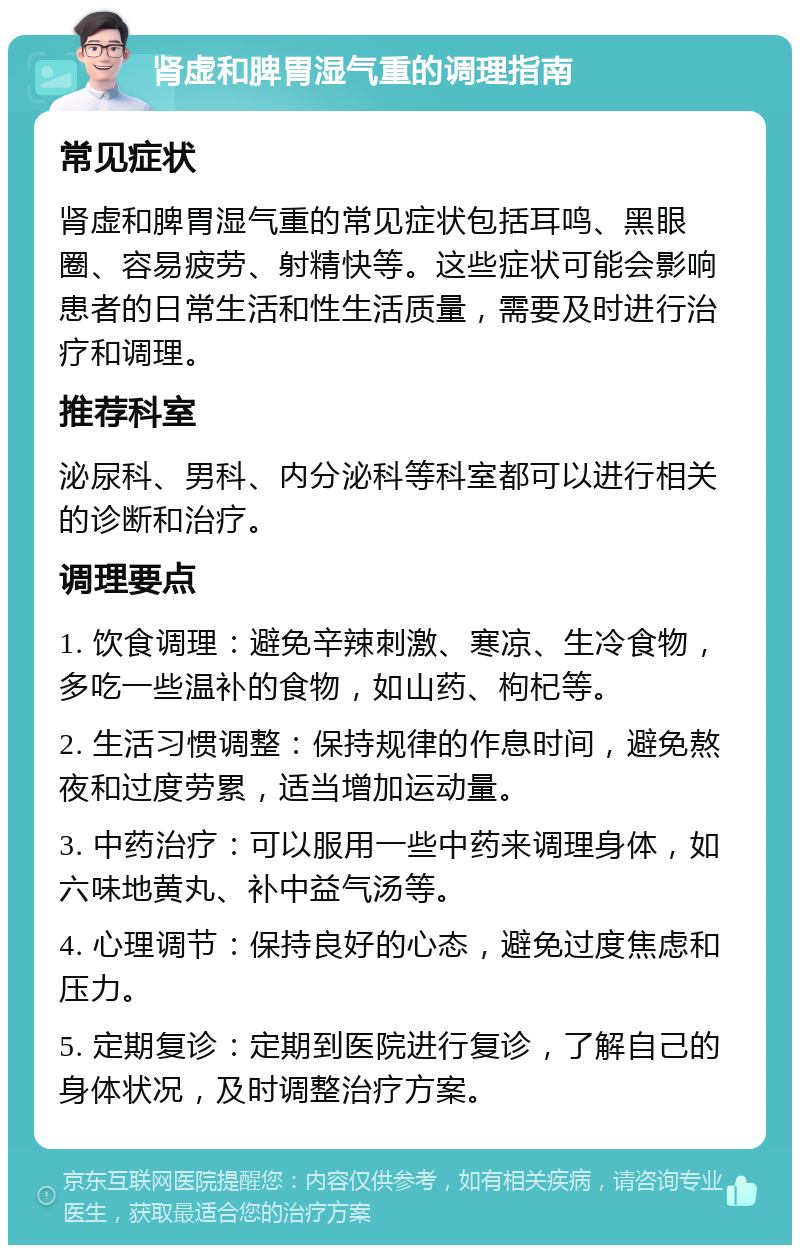 肾虚和脾胃湿气重的调理指南 常见症状 肾虚和脾胃湿气重的常见症状包括耳鸣、黑眼圈、容易疲劳、射精快等。这些症状可能会影响患者的日常生活和性生活质量，需要及时进行治疗和调理。 推荐科室 泌尿科、男科、内分泌科等科室都可以进行相关的诊断和治疗。 调理要点 1. 饮食调理：避免辛辣刺激、寒凉、生冷食物，多吃一些温补的食物，如山药、枸杞等。 2. 生活习惯调整：保持规律的作息时间，避免熬夜和过度劳累，适当增加运动量。 3. 中药治疗：可以服用一些中药来调理身体，如六味地黄丸、补中益气汤等。 4. 心理调节：保持良好的心态，避免过度焦虑和压力。 5. 定期复诊：定期到医院进行复诊，了解自己的身体状况，及时调整治疗方案。