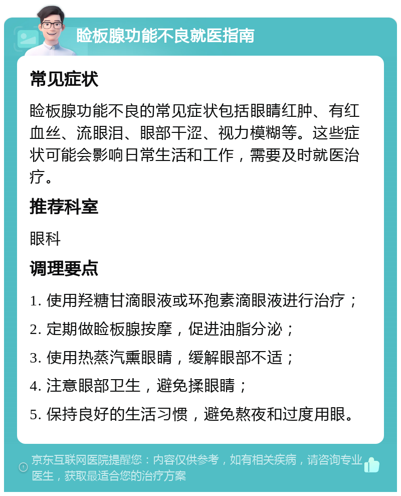 睑板腺功能不良就医指南 常见症状 睑板腺功能不良的常见症状包括眼睛红肿、有红血丝、流眼泪、眼部干涩、视力模糊等。这些症状可能会影响日常生活和工作，需要及时就医治疗。 推荐科室 眼科 调理要点 1. 使用羟糖甘滴眼液或环孢素滴眼液进行治疗； 2. 定期做睑板腺按摩，促进油脂分泌； 3. 使用热蒸汽熏眼睛，缓解眼部不适； 4. 注意眼部卫生，避免揉眼睛； 5. 保持良好的生活习惯，避免熬夜和过度用眼。