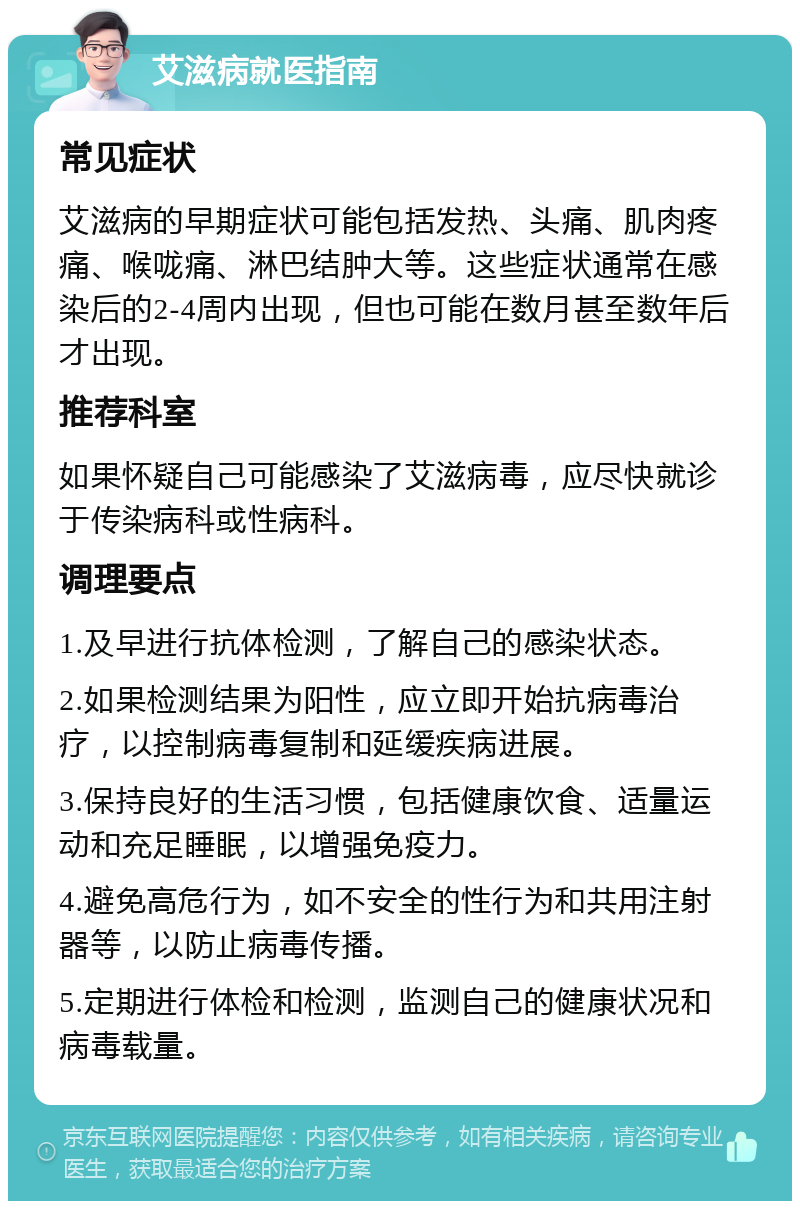 艾滋病就医指南 常见症状 艾滋病的早期症状可能包括发热、头痛、肌肉疼痛、喉咙痛、淋巴结肿大等。这些症状通常在感染后的2-4周内出现，但也可能在数月甚至数年后才出现。 推荐科室 如果怀疑自己可能感染了艾滋病毒，应尽快就诊于传染病科或性病科。 调理要点 1.及早进行抗体检测，了解自己的感染状态。 2.如果检测结果为阳性，应立即开始抗病毒治疗，以控制病毒复制和延缓疾病进展。 3.保持良好的生活习惯，包括健康饮食、适量运动和充足睡眠，以增强免疫力。 4.避免高危行为，如不安全的性行为和共用注射器等，以防止病毒传播。 5.定期进行体检和检测，监测自己的健康状况和病毒载量。