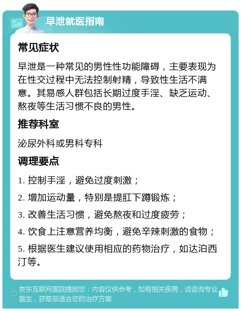 早泄就医指南 常见症状 早泄是一种常见的男性性功能障碍，主要表现为在性交过程中无法控制射精，导致性生活不满意。其易感人群包括长期过度手淫、缺乏运动、熬夜等生活习惯不良的男性。 推荐科室 泌尿外科或男科专科 调理要点 1. 控制手淫，避免过度刺激； 2. 增加运动量，特别是提肛下蹲锻炼； 3. 改善生活习惯，避免熬夜和过度疲劳； 4. 饮食上注意营养均衡，避免辛辣刺激的食物； 5. 根据医生建议使用相应的药物治疗，如达泊西汀等。