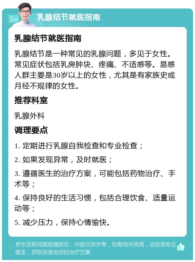 乳腺结节就医指南 乳腺结节就医指南 乳腺结节是一种常见的乳腺问题，多见于女性。常见症状包括乳房肿块、疼痛、不适感等。易感人群主要是30岁以上的女性，尤其是有家族史或月经不规律的女性。 推荐科室 乳腺外科 调理要点 1. 定期进行乳腺自我检查和专业检查； 2. 如果发现异常，及时就医； 3. 遵循医生的治疗方案，可能包括药物治疗、手术等； 4. 保持良好的生活习惯，包括合理饮食、适量运动等； 5. 减少压力，保持心情愉快。