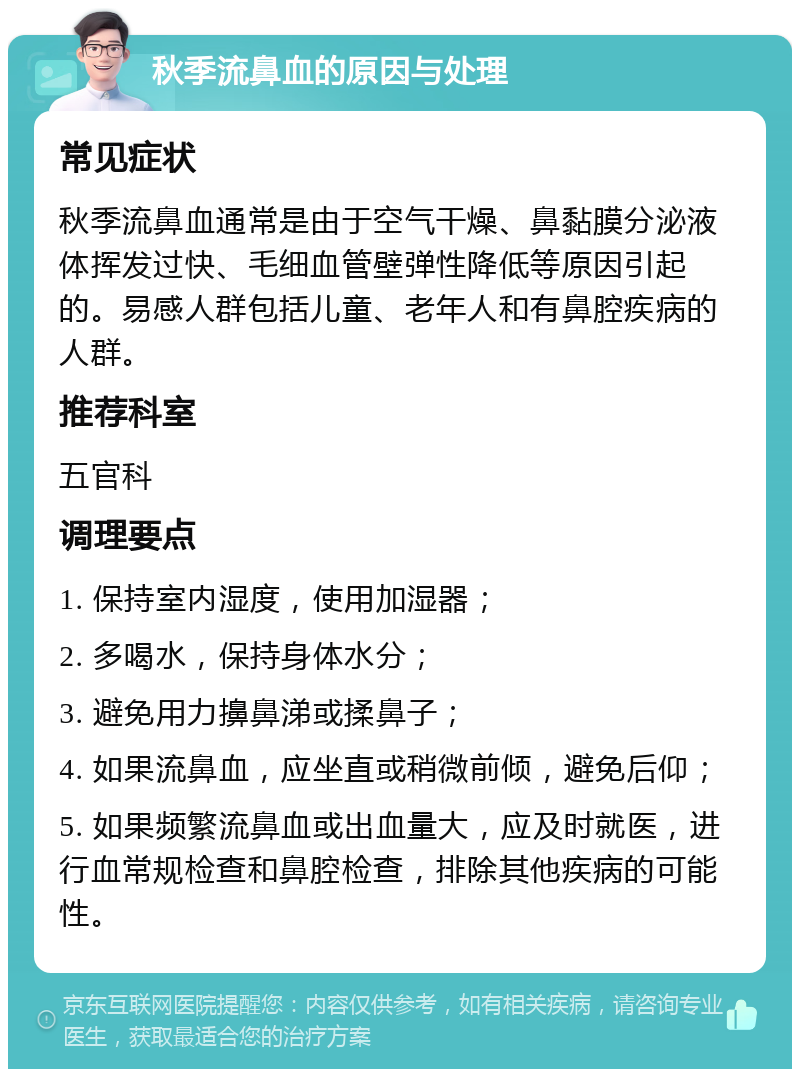 秋季流鼻血的原因与处理 常见症状 秋季流鼻血通常是由于空气干燥、鼻黏膜分泌液体挥发过快、毛细血管壁弹性降低等原因引起的。易感人群包括儿童、老年人和有鼻腔疾病的人群。 推荐科室 五官科 调理要点 1. 保持室内湿度，使用加湿器； 2. 多喝水，保持身体水分； 3. 避免用力擤鼻涕或揉鼻子； 4. 如果流鼻血，应坐直或稍微前倾，避免后仰； 5. 如果频繁流鼻血或出血量大，应及时就医，进行血常规检查和鼻腔检查，排除其他疾病的可能性。