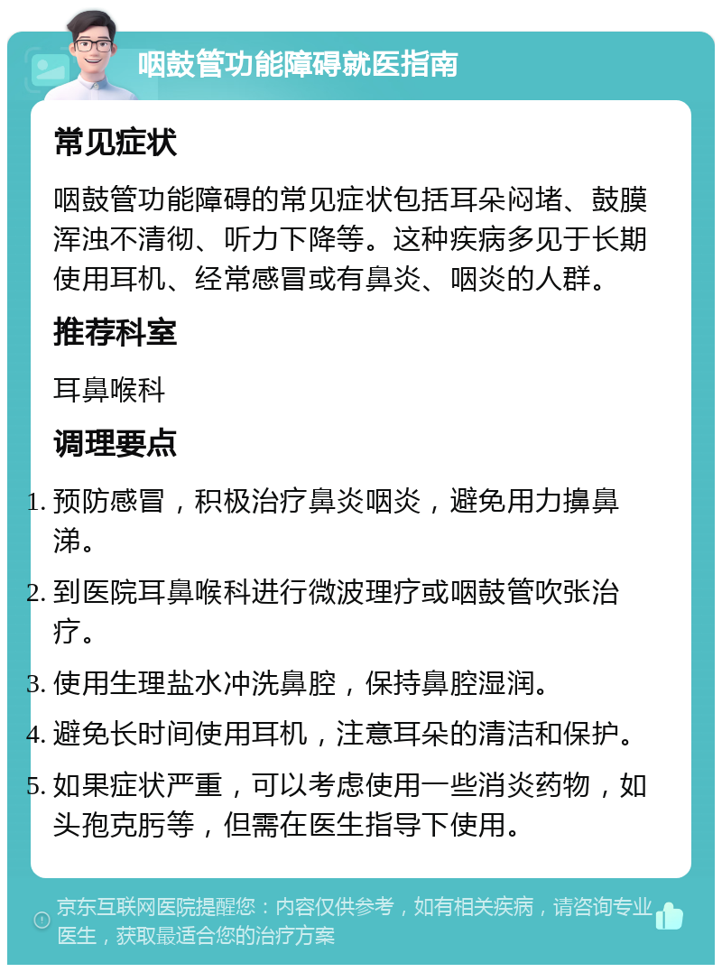 咽鼓管功能障碍就医指南 常见症状 咽鼓管功能障碍的常见症状包括耳朵闷堵、鼓膜浑浊不清彻、听力下降等。这种疾病多见于长期使用耳机、经常感冒或有鼻炎、咽炎的人群。 推荐科室 耳鼻喉科 调理要点 预防感冒，积极治疗鼻炎咽炎，避免用力擤鼻涕。 到医院耳鼻喉科进行微波理疗或咽鼓管吹张治疗。 使用生理盐水冲洗鼻腔，保持鼻腔湿润。 避免长时间使用耳机，注意耳朵的清洁和保护。 如果症状严重，可以考虑使用一些消炎药物，如头孢克肟等，但需在医生指导下使用。