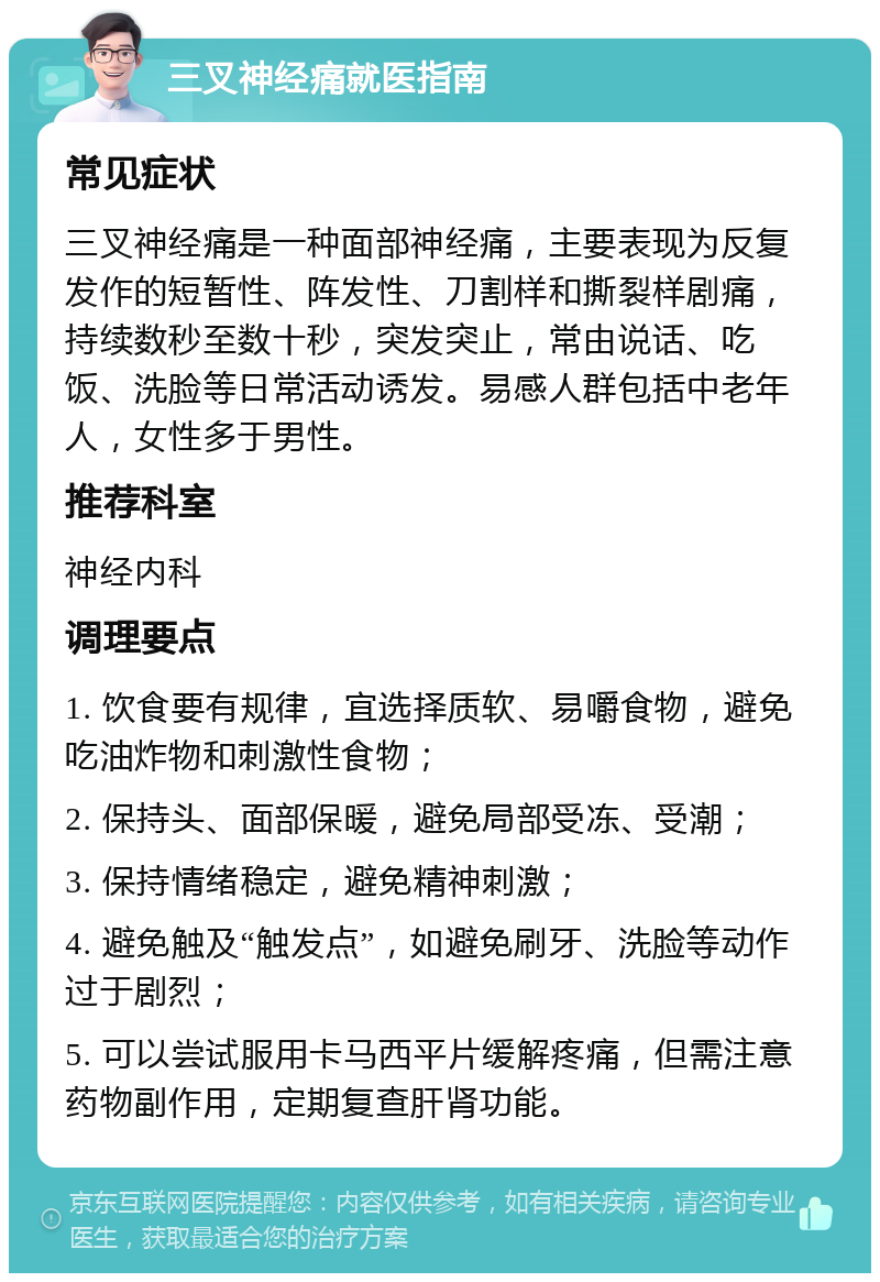 三叉神经痛就医指南 常见症状 三叉神经痛是一种面部神经痛，主要表现为反复发作的短暂性、阵发性、刀割样和撕裂样剧痛，持续数秒至数十秒，突发突止，常由说话、吃饭、洗脸等日常活动诱发。易感人群包括中老年人，女性多于男性。 推荐科室 神经内科 调理要点 1. 饮食要有规律，宜选择质软、易嚼食物，避免吃油炸物和刺激性食物； 2. 保持头、面部保暖，避免局部受冻、受潮； 3. 保持情绪稳定，避免精神刺激； 4. 避免触及“触发点”，如避免刷牙、洗脸等动作过于剧烈； 5. 可以尝试服用卡马西平片缓解疼痛，但需注意药物副作用，定期复查肝肾功能。