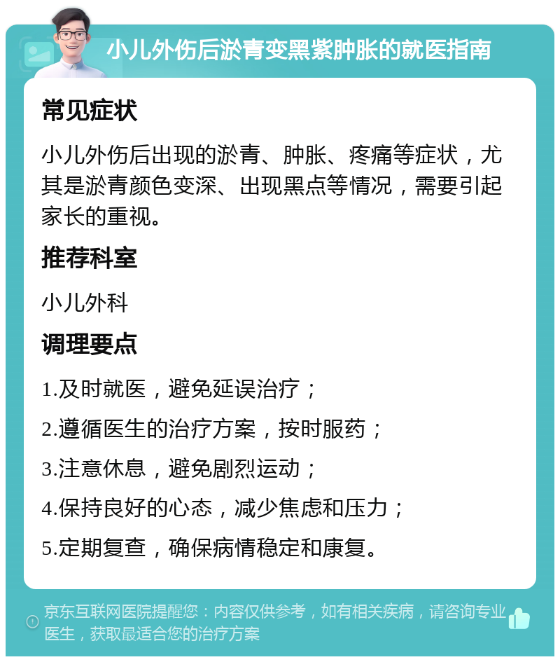 小儿外伤后淤青变黑紫肿胀的就医指南 常见症状 小儿外伤后出现的淤青、肿胀、疼痛等症状，尤其是淤青颜色变深、出现黑点等情况，需要引起家长的重视。 推荐科室 小儿外科 调理要点 1.及时就医，避免延误治疗； 2.遵循医生的治疗方案，按时服药； 3.注意休息，避免剧烈运动； 4.保持良好的心态，减少焦虑和压力； 5.定期复查，确保病情稳定和康复。