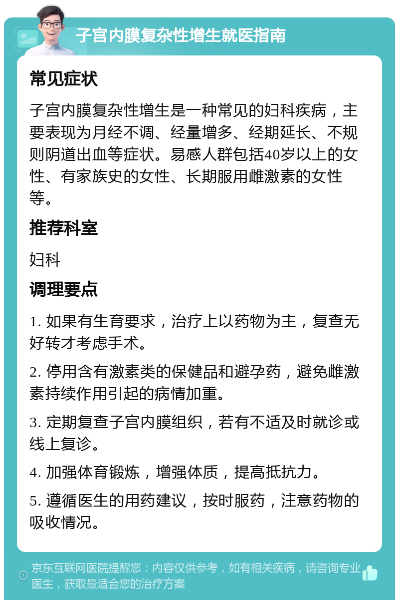 子宫内膜复杂性增生就医指南 常见症状 子宫内膜复杂性增生是一种常见的妇科疾病，主要表现为月经不调、经量增多、经期延长、不规则阴道出血等症状。易感人群包括40岁以上的女性、有家族史的女性、长期服用雌激素的女性等。 推荐科室 妇科 调理要点 1. 如果有生育要求，治疗上以药物为主，复查无好转才考虑手术。 2. 停用含有激素类的保健品和避孕药，避免雌激素持续作用引起的病情加重。 3. 定期复查子宫内膜组织，若有不适及时就诊或线上复诊。 4. 加强体育锻炼，增强体质，提高抵抗力。 5. 遵循医生的用药建议，按时服药，注意药物的吸收情况。