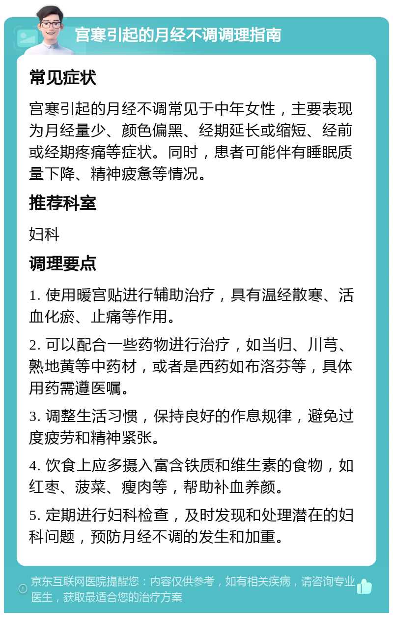 宫寒引起的月经不调调理指南 常见症状 宫寒引起的月经不调常见于中年女性，主要表现为月经量少、颜色偏黑、经期延长或缩短、经前或经期疼痛等症状。同时，患者可能伴有睡眠质量下降、精神疲惫等情况。 推荐科室 妇科 调理要点 1. 使用暖宫贴进行辅助治疗，具有温经散寒、活血化瘀、止痛等作用。 2. 可以配合一些药物进行治疗，如当归、川芎、熟地黄等中药材，或者是西药如布洛芬等，具体用药需遵医嘱。 3. 调整生活习惯，保持良好的作息规律，避免过度疲劳和精神紧张。 4. 饮食上应多摄入富含铁质和维生素的食物，如红枣、菠菜、瘦肉等，帮助补血养颜。 5. 定期进行妇科检查，及时发现和处理潜在的妇科问题，预防月经不调的发生和加重。