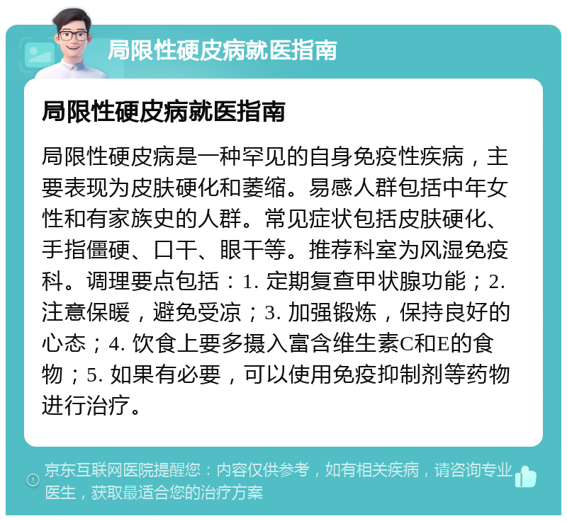 局限性硬皮病就医指南 局限性硬皮病就医指南 局限性硬皮病是一种罕见的自身免疫性疾病，主要表现为皮肤硬化和萎缩。易感人群包括中年女性和有家族史的人群。常见症状包括皮肤硬化、手指僵硬、口干、眼干等。推荐科室为风湿免疫科。调理要点包括：1. 定期复查甲状腺功能；2. 注意保暖，避免受凉；3. 加强锻炼，保持良好的心态；4. 饮食上要多摄入富含维生素C和E的食物；5. 如果有必要，可以使用免疫抑制剂等药物进行治疗。