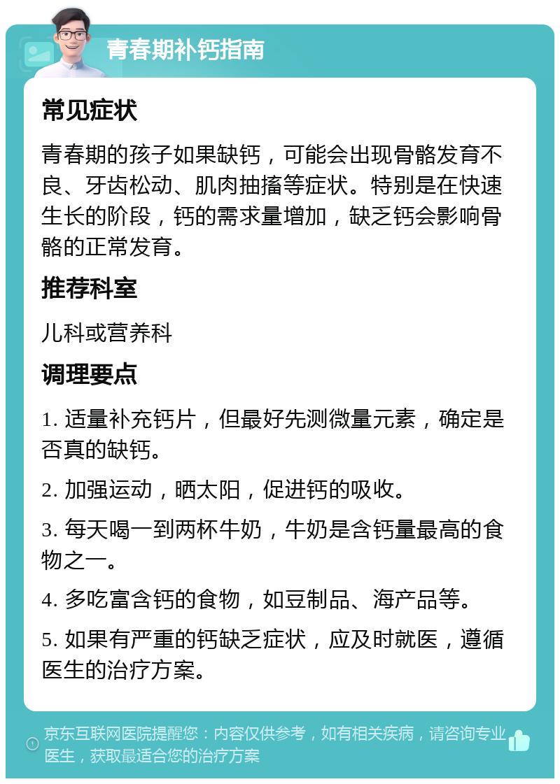 青春期补钙指南 常见症状 青春期的孩子如果缺钙，可能会出现骨骼发育不良、牙齿松动、肌肉抽搐等症状。特别是在快速生长的阶段，钙的需求量增加，缺乏钙会影响骨骼的正常发育。 推荐科室 儿科或营养科 调理要点 1. 适量补充钙片，但最好先测微量元素，确定是否真的缺钙。 2. 加强运动，晒太阳，促进钙的吸收。 3. 每天喝一到两杯牛奶，牛奶是含钙量最高的食物之一。 4. 多吃富含钙的食物，如豆制品、海产品等。 5. 如果有严重的钙缺乏症状，应及时就医，遵循医生的治疗方案。