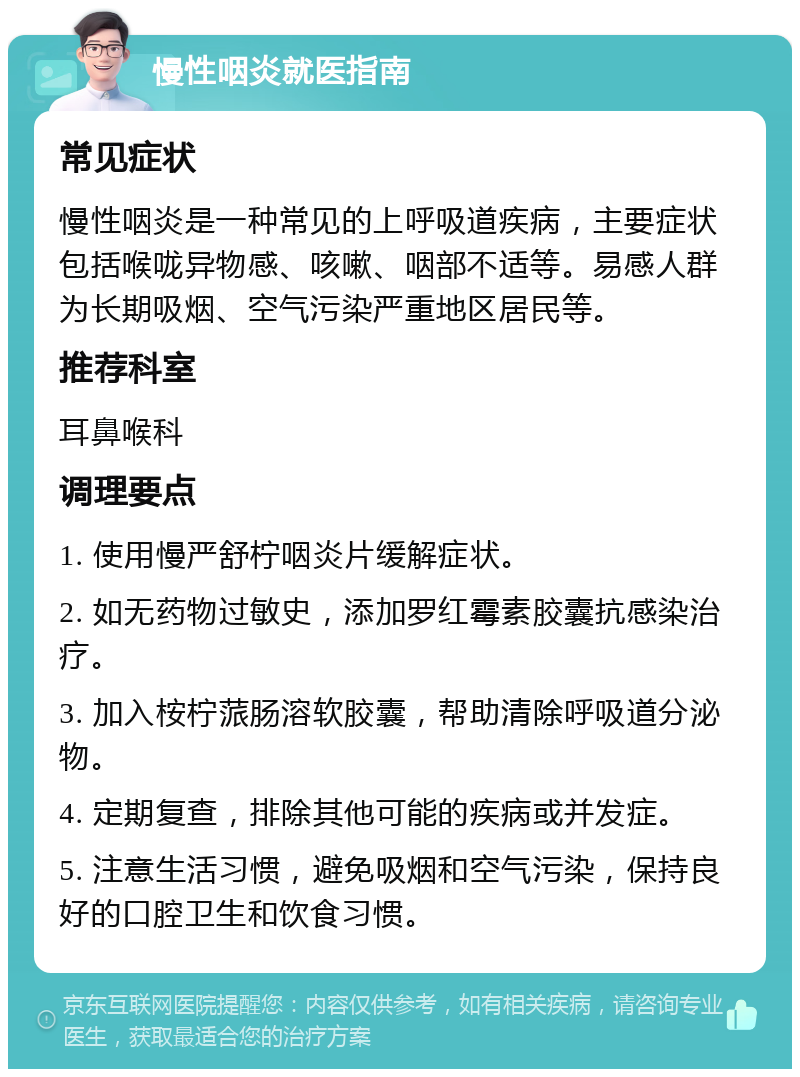 慢性咽炎就医指南 常见症状 慢性咽炎是一种常见的上呼吸道疾病，主要症状包括喉咙异物感、咳嗽、咽部不适等。易感人群为长期吸烟、空气污染严重地区居民等。 推荐科室 耳鼻喉科 调理要点 1. 使用慢严舒柠咽炎片缓解症状。 2. 如无药物过敏史，添加罗红霉素胶囊抗感染治疗。 3. 加入桉柠蒎肠溶软胶囊，帮助清除呼吸道分泌物。 4. 定期复查，排除其他可能的疾病或并发症。 5. 注意生活习惯，避免吸烟和空气污染，保持良好的口腔卫生和饮食习惯。