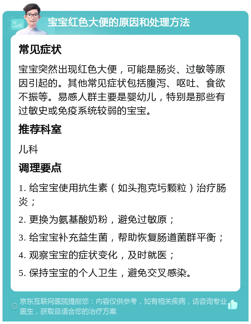 宝宝红色大便的原因和处理方法 常见症状 宝宝突然出现红色大便，可能是肠炎、过敏等原因引起的。其他常见症状包括腹泻、呕吐、食欲不振等。易感人群主要是婴幼儿，特别是那些有过敏史或免疫系统较弱的宝宝。 推荐科室 儿科 调理要点 1. 给宝宝使用抗生素（如头孢克圬颗粒）治疗肠炎； 2. 更换为氨基酸奶粉，避免过敏原； 3. 给宝宝补充益生菌，帮助恢复肠道菌群平衡； 4. 观察宝宝的症状变化，及时就医； 5. 保持宝宝的个人卫生，避免交叉感染。