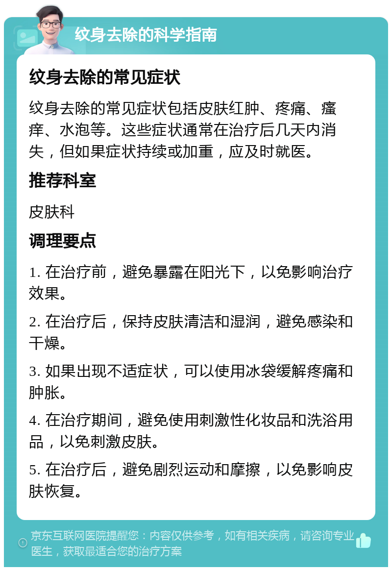 纹身去除的科学指南 纹身去除的常见症状 纹身去除的常见症状包括皮肤红肿、疼痛、瘙痒、水泡等。这些症状通常在治疗后几天内消失，但如果症状持续或加重，应及时就医。 推荐科室 皮肤科 调理要点 1. 在治疗前，避免暴露在阳光下，以免影响治疗效果。 2. 在治疗后，保持皮肤清洁和湿润，避免感染和干燥。 3. 如果出现不适症状，可以使用冰袋缓解疼痛和肿胀。 4. 在治疗期间，避免使用刺激性化妆品和洗浴用品，以免刺激皮肤。 5. 在治疗后，避免剧烈运动和摩擦，以免影响皮肤恢复。