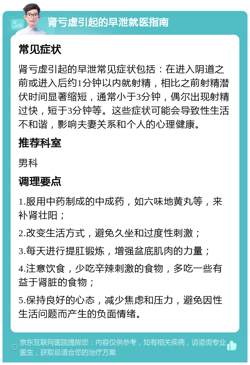 肾亏虚引起的早泄就医指南 常见症状 肾亏虚引起的早泄常见症状包括：在进入阴道之前或进入后约1分钟以内就射精，相比之前射精潜伏时间显著缩短，通常小于3分钟，偶尔出现射精过快，短于3分钟等。这些症状可能会导致性生活不和谐，影响夫妻关系和个人的心理健康。 推荐科室 男科 调理要点 1.服用中药制成的中成药，如六味地黄丸等，来补肾壮阳； 2.改变生活方式，避免久坐和过度性刺激； 3.每天进行提肛锻炼，增强盆底肌肉的力量； 4.注意饮食，少吃辛辣刺激的食物，多吃一些有益于肾脏的食物； 5.保持良好的心态，减少焦虑和压力，避免因性生活问题而产生的负面情绪。