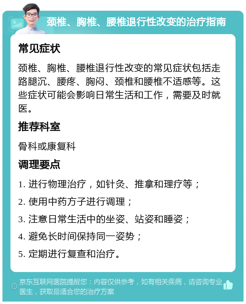 颈椎、胸椎、腰椎退行性改变的治疗指南 常见症状 颈椎、胸椎、腰椎退行性改变的常见症状包括走路腿沉、腰疼、胸闷、颈椎和腰椎不适感等。这些症状可能会影响日常生活和工作，需要及时就医。 推荐科室 骨科或康复科 调理要点 1. 进行物理治疗，如针灸、推拿和理疗等； 2. 使用中药方子进行调理； 3. 注意日常生活中的坐姿、站姿和睡姿； 4. 避免长时间保持同一姿势； 5. 定期进行复查和治疗。