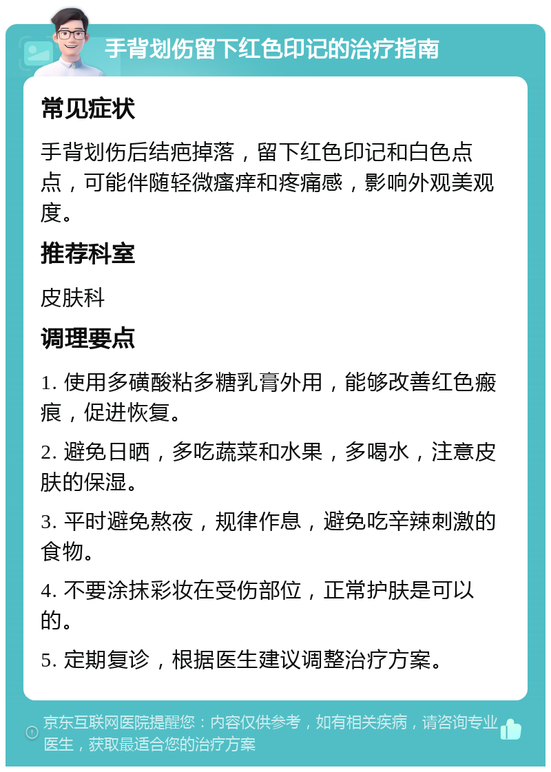 手背划伤留下红色印记的治疗指南 常见症状 手背划伤后结疤掉落，留下红色印记和白色点点，可能伴随轻微瘙痒和疼痛感，影响外观美观度。 推荐科室 皮肤科 调理要点 1. 使用多磺酸粘多糖乳膏外用，能够改善红色瘢痕，促进恢复。 2. 避免日晒，多吃蔬菜和水果，多喝水，注意皮肤的保湿。 3. 平时避免熬夜，规律作息，避免吃辛辣刺激的食物。 4. 不要涂抹彩妆在受伤部位，正常护肤是可以的。 5. 定期复诊，根据医生建议调整治疗方案。